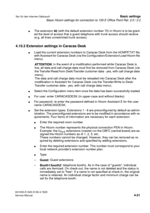 Page 38Basic Hicom settings for connection to 150 E Office Point Rel. 2.0 / 2.2
A31003-E1320-S100-4-7620
Service Manual
4-21
Nur für den internen GebrauchBasic settings
lThe extension 
40 (with the default extension number 70) in Hicom is to be grant-
ed the level of access that a guest telephone with trunk access should receive 
(e.g. all lines unrestricted trunk access).
4.10.3 Extension settings in Caracas Desk
lLoad the current extension numbers to Caracas Desk from the HCMPP.TXT file 
with Assistant for...