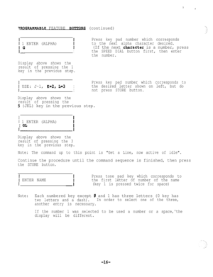 Page 16~ROGRAMMASLE FEATURE RUTTO~ (continued)
i 1 ENTER (ALPHA)
Press key pad number which corresponds
to the next alpha character desired.
I
(If the next character is a number, press
Ithe SPEED DIAL button first, then enter
the number.
Display above shows the
result of pressing the 1
key in the previous step.
j USE: J-l, K=2, L=3I
Press key pad number which corresponds to
the desired letter shown on left, but do
Inot press STORE button.
Display above shows the
result of pressing the
5 (JKL) key in the...