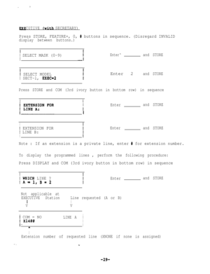 Page 29CUTIVE*(with SECRETARY)
Press STORE, FEATURE+, 0, 
# buttons in sequence. (Disregard INVALID
display between buttons.)
I
1 SELECT MASK (0-9)Enter‘and STORE
1 SELECT MODEL
1 SECT-l, EXEC=2Enter 2
and STORE
Press STORE and COM (3rd ivory button in bottom row) in sequence
II
i
1I
Enterand STORE
I
I EXTENSION FOREnterand STORE
I LINE B:
II
Note :If an extension is a private line, enter # for extension number.
To display the programmed lines, perform the following procedure:
Press DISPLAY and COM (3rd ivory...