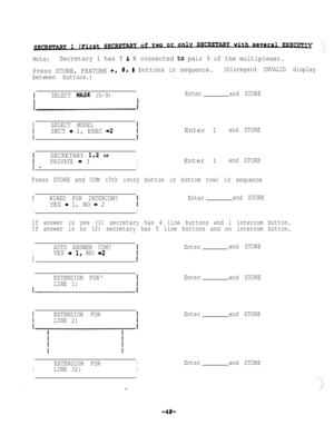 Page 40Note:Secretary 1 has T b R connected to pair 9 of the multiplexer.
Press STORE, FEATURE 
+r0, # buttons in sequence.(Disregard INVALID display
between buttons.)
tSELECT MASX (0-9)IEnterand STORE
/
SELECT MODEL
SECT = 1, EXEC =2
/Enter 1
and STORE
SECRETARY l,2 or
PRIVATE = 3IEnter 1and STORE
I -I
Press STORE and COM (5th ivory button in bottom row) in sequence
IWIRED FOR INTERCOM?Enterand STORE
I
YES - 1, NO = 2
I
If answer is yes (1) secretary has 4 line buttons and 1 intercom button.
If answer is no...