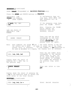 Page 42SECRETARY (continued)
ANSWER PHRASE (Programmed at Secretary Stations only)
Press the 
STORE and STATUS buttons in sequence:
EXECUTIVES LINEIf theextension does not
NUFER (1st displayring here,enter BACK, and
shows highest)next extension will be
Idisplayed.
f 2IJdK, UP, DN?
I
ILast two digits of
EXECUTIVES LINE
NUMBER
I
If the extension rings here,
press the VOLUMEbutton.
Note:Pressing the VOLUME
button removes the
extension from this
secretary station.
ANSWER PHRASE?Press tone pad key which
corresponds...