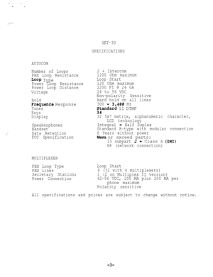 Page 53SET-30
SPECIFICATIONS
AUTOCOM
Number of Loops
PBX Loop Resistance
Loop TypePower Loop Resistance
Power Loop Distance
Voltage
Hold
Frequence Response
Tones
Keys
Display
Speakerphones
Handset
Data Retention
FCC Specification2 + Intercom
1200 Ohm maximum
Loop Start
120 Ohm maximum
2200 FT @ 24 GA
24 to 56 VDC
Non-polarity Sensitive
Hard hold on all lines
300 
-.3,400 Hz
;kandard 12 DTMF
32 5x7 matrix,alphanumeric character,
LCD technology
Integral
- Half Duplex
Standard K-type with modular connection
6...