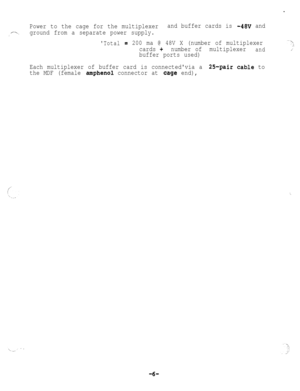 Page 56.
Power to the cage for the multiplexerand buffer cards is -48v and
/---..; ~ground from a separate power supply.
Total= 200 ma @ 48V X (number of multiplexer-“\:
cards +number ofmultiplexerand,.
buffer ports used)
Each multiplexer of buffer card is connectedvia a 
2%pair cable to
the MDF (female 
amphenol connector at cag.e end),
‘\
-6- 