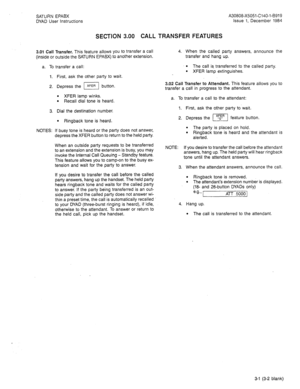 Page 12SATURN EPABX 
DYAD User Instructions 
SECTION 3.00 CALL TRANSFER FEATURES 
A30808-X5051-C140-l-8919 
Issue 1, December 1984 
3.01 Call Transfer. This feature allows you to tran.Sfer a Call 
(inside or outside the SATURN EPABX) to another extension. 
a. To transfer a call: 
1. First, ask the other party to wait. 
2. Depress the m button. 
l XFER lamp winks. l Recall dial tone is heard. 
3. Dial the destination number. 
l Ringback tone is heard. 
NOTES: If busy tone is heard or the party does not answer,...