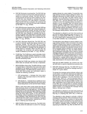 Page 113SATURN EPABX 
Attendant Console General Description and Operating lnstr 
e. EXC INC (Exclusion Incoming) Key. The EXC INC key 
is used to exclude incoming trunk calls from being an- 
swered at a particular console. The EXC INC key is 
a push-on/push-off type key which contains one inter- 
nal LED that, when steadily lit, indicates that the ex- 
clusion of incoming trunk calls feature is activated. 
When the EXC INC key is activated, the numerical call 
waiting display for incoming CO trunk calls is...