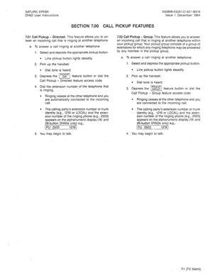 Page 21SATURN EPABX A30808-X5051-C140-l-B919 
DYAD User Instructions Issue 1, December 1984 
SECTION 7.00 CALL PICKUP FEATURES 
7.01 Call Pickup - Directed. This feature allows you to an- 
swer an incoming call that is ringing at another telephone. 
a. To answer a call ringing at another telephone: 
1. 
2. 
3. 
4. 
5. Select and depress the appropriate pickup button. 
l Line pickup button lights steadily. 
Pick up the handset. 
l Dial tone is heard. 
Depress the m feature button or dial the 
Call Pickup -...