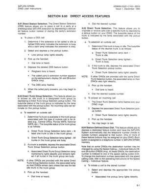 Page 22SATURN EPABX A30808-X5051-C140-l-8919 
DYAD User Instructions Issue 1, December 1984 
SECTION 8.00 DIRECT ACCESS FEATURES 
8.01 Direct Station Selection. The Direct Station Selection 
(DSS) feature allows you to place a call to a party at a 
predesignated SATURN extension by depressing a dedicat- 
ed feature button instead of dialing the party’s extension 
number. 
a. To place a DSS call: 
1. 
2. 
3. 
4. 
5. Determine if the extension to be called is idle (a 
lighted DSS lamp indicates the extension is...