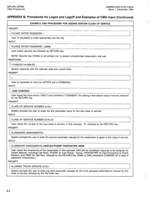 Page 214SATURN EPABX A30808-X5051-E120-l-B919 
CMU Procedures Issue 1, December 1984 
APPENDIX B. Procedures for Logon and Logoff and Examples of CMU Input (Continued) 
PROMPT EXAMPLE CMU PROCEDURE FOR ADDING STATION CLASS OF SERVICE 
PLEASE ENTER PASSWORD > 
User is requested to enter appropriate security key. 
INPUT 
PLEASE ENTER PASSWORD )12345 
User enters security key followed by RETURN key. 
NOTE: Security key (12345) is not printed out, to prevent unauthorized observation and use. 
RESPONSE: 
YY-MM-DD...