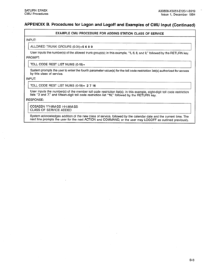 Page 215SATURN EPABX 
A30808-X5051-E120-l-6919 - 
CMU Procedures 
issue 1, December 1984 
APPENDIX B. Procedures for Logon and Logoff and Examples of CMU Input (Continued) 
EXAMPLE CMU PROCEDURE FOR ADDING STATION CLASS OF SERVICE 
INPUT: 
ALLOWED TRUNK GROUPS (O-31)=5 6 8 9 
User inputs the number(s) of the allowed trunk group(s); in this example, “5, 6, 8, and 9,” followed by the RETURN key. 
PROMPT 
TOLL CODE REST LIST NUMS (O-19)= 
System prompts the user to enter the fourth parameter value(s) for the toll...