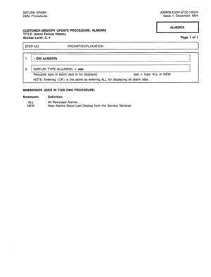 Page 220SATURN EPABX 
CMU Procedures A30808-X5051-E120-l-B919 
Issue 1, December 1984 
CUSTOMER MEMORY UPDATE PROCEDURE: ALMDATA 
TITLE: Alarm Failure History 
Access Level: 3, 4 
STEP NO. - Page 1 of 1 
PROMPT/EXPLANATION 
1. ) DIS ALMDATA 
2. DISPLAY TYPE (ALL/NEW) = aaa 
Requests type of alarm data to be displayed. 
aaa = type: ALL or NEW. 
NOTE: Entering (CR) is the same as entering ALL for displaying all alarm data. 
MNEMONICS USED IN THIS CMU PROCEDURE: 
Mnemonic 
ALL 
NEW Definition 
All Recorded Alarms...