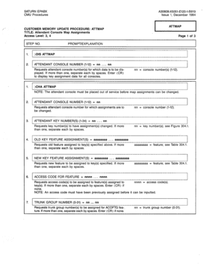 Page 223,’ - 
SATURN EPABX 
CMU Procedures A30808-X5051-E120-i-B919 - 
Issue 1, December 1984 
CUSTOMER MEMORY UPDATE PROCEDURE: ATTMAP 
TITLE: Attendant Console Map Assignments 
Access Level: 3, 4 ATTMAP 
Page 1 of 3 
STEP NO. PROMPT/EXPLANATION 
1. )DIS ATTMAP 
2. ATTENDANT CONSOLE NUMBER (1-12) = nn . . . nn 
Requests attendant console number(s) for which data is to be dis- 
played. If more than one, separate each by spaces. Enter (CR) 
to display key assignment data for all consoles. nn = console number(s)...