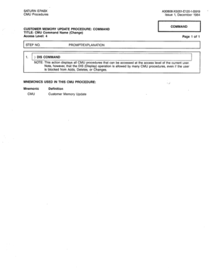 Page 230SATURN EPABX A30808-X5051-E120-l-B919 - 
CMU Procedures Issue 1, December 1984 
CUSTOMER MEMORY UPDATE PROCEDURE: COMMAND 
TITLE: CMU Command Name (Change) 
Access Level: 4 1 COMMAND 1 
Page 1 of 1 
I STEP NO. PROMPT/EXPLANATION 
I 
1. ) DIS COMMAND 
NOTE: This action displays all CMU procedures that can be accessed at the access level of the current user. 
Note, however, that the DIS (Display) operation is allowed by many CMU procedures, even if the user 
is blocked from Adds, Deletes, or Changes....