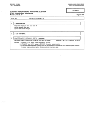 Page 237SATURN EPABX 
CMU Procedures A30808-X5051-E120-l-B919 - 
Issue 1, December 1984 
CUSTOMER MEMORY UPDATE PROCEDURE: CUSTDATA 
TITLE: Customer Data Base Backup 
Access Level: 2, 3, 4 1 CUSTDATA 
Page 1 of 1 
STEP NO. PROMPT/EXPLANATION 
1. ) DIS CUSTDATA 
Requests display of time and date of: 
(a) last save to disk, and 
(b) last data 
base change. 
1. ) SAV CUSTDATA 
2. SAVE TO (ACTIVE, STANDBY, BOTH) = aaaaaaa 
Requests to which floppy disk drive the data is to be saved. aaaaaaa = ACTIVE, STANDBY, or...