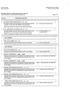 Page 242;ATURN EPABX 
:MU Procedures A30808-X5051-E120-2-B919 
Issue 2, January 1986 
:USTOMER klEMORY cJPDA7E PWBCEDURE: DATACOS 
‘ITLE: Data Device Class-of-Service Assignments Page 2 of 4 
STEP NO. PROMPT/EXPLANATION 
I 
I I 
8. ALLOWED TRUNK GROUPS (O-31) = nn . . . nn 
Requests number of trunk group(s) which this data COS is allowed nn = trunk group numer(s) (1-31). 
to access. If more than one, separate each by spaces. 
NOTE: Not required for systems using Least Cost Routing 
9. TOLL CODE REST LIST NUMS...