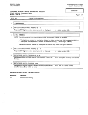 Page 245SATURN EPABX 
A30808-X5051-E120-l-B919 - 
CMU Procedures 
Issue 1, December 1984 
CUSTOMER MEMORY UPDATE PROCEDURE: DIDCONV 
TITLE: DID Digit Conversion Tables 
Access Level: 3, 4 1 DIDCONV 1 
Page 1 of 1 
1 STEP NO. 
PROMPT/EXPLANATION 
I 
I 
I 
1. > DIS DIDCONV 
2. 1 DID CONVERSION TABLE INDEX (O-3) = n I 
Requests DID digit conversion table number to be displayed. n = table number (O-3). 
1. ) CHA DIDCONV 
I 
NOTE: The digits extracted from the conversion table can be used in either of two ways: 
1....