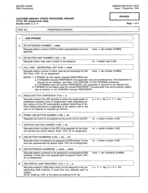 Page 246SATURN EPABX A30808-X5051-E120-l-8919 _ 
CMU Procedures Issue 1. December 1984 
CUSTOMER MEMORY UPDATE PROCEDURE: DPIASSN 
TITLE: DPI Assignments (Add) 
Access Level: 2, 3, 4 
STEP NO. PROMPT/EXPLANATION Page 7 of 4 
1. ADD DPIASSN 
2. DPI EXTENSION NUMBER = nnnn 
Requests station number of DPI for which characteristics are to be nnnn = ext number (O-9999). 
specified. 
3. DPI BUTTON MAP NUMBER (l-32) = nn 
Requests button map index number to be assigned. nn = button map (l-32). 
4. CALL FWD -...