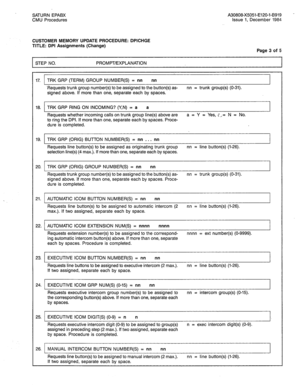 Page 252SATURN EPABX A30808-X5051-E120-l-B919 - 
CMU Procedures Issue 1, December 1984 
CUSTOMER MEMORY UPDATE PROCEDURE: DPICHGE 
TITLE: DPI Assignments (Change) 
Page 3 of 5 
STEP NO. PROMPT/EXPLANATION 
17. TRK GRP (TERM) GROUP NUMBER(S) = nn nn 
.Requests trunk group number(s) to be assigned to the button(s) as- nn = trunk group(s) (O-31). 
signed above. If more than one, separate each by spaces. 
18. TRK GRP RING ON INCOMING? (Y,N) = a a 
Requests whether incoming calls on trunk group line(s) above are a =...