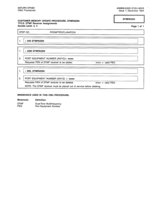 Page 258SATURN EPABX 
CMU Procedures A30808-X5051-E120-l-B919 - 
Issue 1, December 1984 
CUSTOMER MEMORY UPDATE PROCEDURE: DTMFASSN 
TITLE: DTMF Receiver Assignments 
Access Level: 3, 4 
STEP NO. PROMPT/EXPLANATION 
1. > DIS DTMFASSN 
1. > ADD DTMFASSN 
2. PORT EQUIPMENT NUMBER (WXYZ)= nnnn 
Requests PEN of DTMF receiver to be added. nnnn = valid PEN. Page 1 of 1 
1. 
> DEL DTMFASSN 
2. 
PORT EQUIPMENT NUMBER (WXYZ) = nnnn 
Requests PEN of DTMF receiver to be deleted. nnnn = valid PEN. 
NOTE: The DTMF receiver...