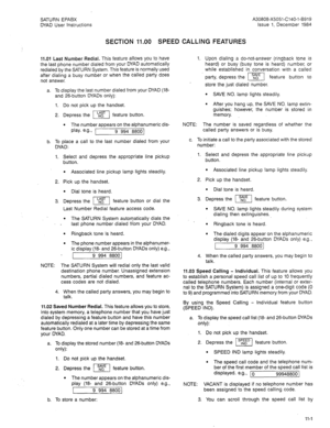 Page 27SATURN EPABX 
DYAD User Instructions A30808-X5051-C140-l-8919 
Issue 1, December 1984 
SECTION 11.00 SPEED CALLING FEATURES 
11.01 Last Number Redial. This feature allows you to have 
the last phone number dialed from your DYAD automatically 
redialed by the SATURN System. This feature is normally used 
after dialing a busy number or when the called party does 
not answer. 
a. To display the last number dialed from your DYAD (la- 
and 26-button DYADs only): 
1. Do not pick up the handset. 
2. Depress the...