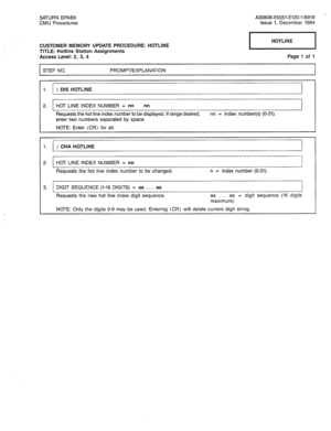 Page 267SATURN EPABX 
CMU Procedures A30808-X5051-E120-l-B919 
Issue 1, December 1984 
CUSTOMER MEMORY UPDATE PROCEDURE: HOTLINE 
TITLE: Hotline Station Assignments 
Access Level: 2, 3, 4 Page 1 of 1 
STEP NO. PROMPT/EXPLANATION 
1. ) DIS HOTLINE 
2. HOT LINE INDEX NUMBER = nn nn 
Requests the hot line index number to be displayed. If range desired, nn = index number(s) (O-31). 
enter two numbers separated by space. 
NOTE: Enter (CR) for all. 
1. ) CHA HOTLINE 
2. HOT LINE INDEX NUMBER = nn 
Requests the hot...