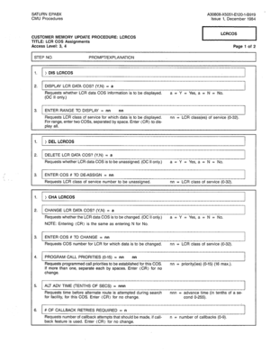 Page 271SATURN EPABX 
CMU Procedures A30808-X5051-E120-l-B919 
Issue 1, December 1984 
CUSTOMER MEMORY UPDATE PROCEDURE: LCRCOS 
TITLE: LCR COS Assignments 
Access Level: 3, 4 Page 1 of 2 
STEP NO. PROMPT/EXPLANATION 
1. ) DIS LCRCOS 
2. DISPLAY LCR DATA COS? (Y,N) = a 
Requests whether LCR data COS information is to be displayed. a = Y = Yes, a = N = No. 
(OC II only.) 
3. ENTER RANGE TO DISPLAY = nn nn 
Requests LCR class of service for which data is to be displayed. nn = LCR class(es) of service (O-32). 
For...