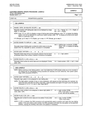 Page 273SATURN EPABX 
CMU Procedures A30808-X5051-E120-l-8919 - 
Issue 1, December 1984 
CUSTOMER MEMORY UPDATE PROCEDURE: LCRDPLN 
TITLE: LCR Dialing Plan 
Access Level: 3, 4 
STEP NO. PROMPT/EXPLANATION 
pi--l 
Page 1 of 2 
1. > DIS LCRDPLN 
2. RANGE, DGTS, OR ROUTE? (R,D,RT) = aa 
Requests whether LCR dialing plan data is to be displayed by range, aa = R = Range; aa = D = Digits; or 
digits, or route data. aa = RT = Route. 
NOTE: Enter “R” (or (CR)) to display a range of dialing plan entries (patterns); enter...