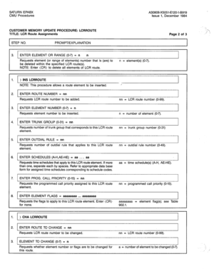 Page 278SATURN EPABX A30808-X5051-E120-I-8919 
CMU Procedures 
Issue 1, December 1984 
CUSTOMER MEMORY UPDATE PROCEDURE: LCRROUTE 
TITLE: LCR Route Assignments 
STEP NO. PROMPT/EXPLANATION Page 2 of 3 ‘_ 
I‘ 
;;j ‘; 
3. ENTER ELEMENT OR RANGE (O-7) = n n 
Requests element (or range of elements) number that is (are) to n = element(s) (O-7). 
be deleted within the specified LCR route(s). 
NOTE: Enter (CR) to delete all elements of LCR route. 
1. ) INS LCRROUTE 
NOTE: This procedure allows a route element to be...