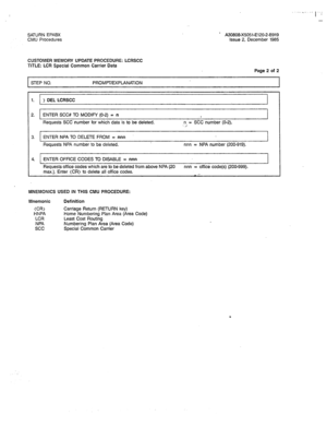 Page 281SATURN EPABX 
CMU Procedures ’ A30808-X5051-E120-2-8919 
Issue 2, December 1985 
CUSTOMER MEMORY UPDATE PROCEDURE: LCRSCC 
TITLE: LCR Special Common Carrier Data 
Page 2 of 2 
STEP NO. PROMPT/EXPLANATION 1 
1. ) DEL LCRSCC 
2. ENTER SCC# TO MODIFY (O-2) = n 
. 
Requests SCC number for which data is to be deleted. n = SCC number (O-2). 
; 
3. ENTER NPA TO DELETE FROM = nnn 
Requests NPA number to be deleted. nnn = NPA number (200-919). 
4. ENTER OFFICE CODES TO DISABLE = nnn 
Requests office codes which...