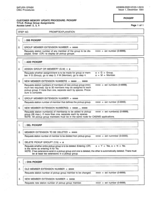 Page 289SATURN EPABX A30808-X5051-E120-l-8919 
CMU Procedures Issue 1, December 1984 
CUSTOMER MEMORY UPDATE PROCEDURE: PICKGRP 
TITLE: Pickup Group Assignments 
Access Level: 2, 3, 4 
STEP NO. PROMPT/EXPLANATION pzq 
Page 1 of 1 
1. ) DIS PICKGRP 
2. GROUP MEMBER EXTENSION NUMBER = nnnn 
Requests station number of any member of the group to be dis- nnnn = ext number (O-9999). 
played. Enter (CR) to display all pickup groups. 
1. ) ADD PICKGRP 
2. ASSIGN GROUP OR MEMBER? (G,M) = a 
Requests whether assignmment...