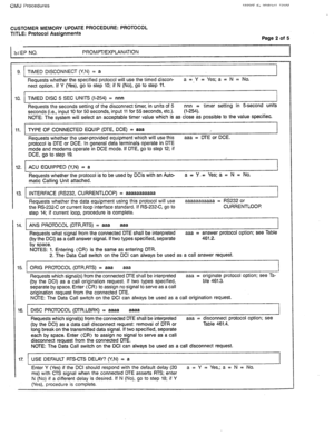 Page 291CMU Procedures 
CUSTOMER MEMORY UPDATE PROCEDURE: PROTOCOL 
TITLE: Protocol Assignments 
Page 2 of 5 
StEP NO. PROMPT/EXPLANATION 
9. TIMED DISCONNECT (Y,N) = a 
Requests whether the specified protocol will use the timed discon- a = Y = Yes; a = N = No. 
nect option. If Y (Yes), go to step 10; if N (No), go to step 11. 
IO. TIMED DISC 5 SEC UNITS (l-254) = nnn 
I 
Requests the seconds setting of the disconnect timer, in units of 5 nnn = timer setting in 5second units 
seconds (i.e., input 10 for 50...