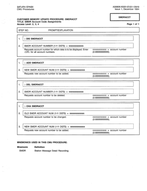 Page 297SATURN EPABX 
CMU Procedures A30808-X5051-E120-l-B919 
Issue 1, December 1984 
CUSTOMER MEMORY UPDATE PROCEDURE: SMDRACCT 
TITLE: SMDR Account Code Assignments 
Access Level: 2, 3, 4 SMDRACCT 
Page 1 of 1 
I PROMPT/EXPLANATION 
I 
1. 
r~ > DIS SMDRACCT 
I 
2. SMDR ACCOUNT NUMBER (I-11 DGTS) = nnnnnnnnnnn 
I 
Requests account number for which data is to be displayed. Enter nnnnnnnnnnn = account number 
(CR) for all account numbers. (O-99999999999). 
I I I I 
I 1. 
> ADD SMDRACCT 
I 
I I I I 
2. NEW SMDR...