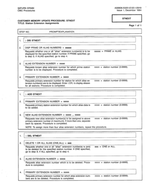 Page 314SATURN EPABX A30808-X5051-E120-I-6919 - 
CMU Procedures Issue 1. December 1984 
CUSTOMER MEMORY UPDATE PROCEDURE: STNEXT 
TITLE: Station Extension Assignments 
pq 
Page 1 of 1 
STEP NO. PROMPT/EXPLANATION 
1. ) DIS STNEXT 
2. DISP PRIME OR ALIAS NUMBERS = aaaaa 
Requests whether one or all “alias” extension number(s) is to be aaaaa = PRIME or ALIAS. 
displayed for the specified station number. If PRIME specified, go 
to step 3; if ALIAS specified, go to step 4. 
3. ALIAS EXTENSION NUMBER = nnnn 
I I...