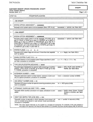 Page 315“I >I VI II. Li I?-, CMU Procedures .-< ._-- ,.-_-. -I-.. L- .- Issue 4, December 1985 
CUSTOMER MEMORY UPDATE PROCEDURE: SYSOPT 
TITLE: System Options 
Access Level: 3, 4 
STEP NO. PROMPT/EXPLANATION Page 1 of 4 
1 
1. > DIS SYSOPT 
2. SYSTEM OPTION ASSIGNMENT = aaaaaaaaa 
Requests which system option is to be displayed. Enter (CR) for all. aaaaaaaaa = options; see Table 502.1. 
> CHA SYSOPT 
I 
!. SYSTEM OPTION ASSIGNMENT = aaaaaaaaa 
I 
Requests which system option is to be changed. If FLAGS, go to...