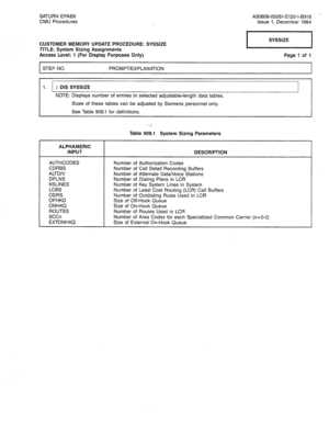 Page 319SATURN EPABX A30808-X5051-E120-i-B919 
CMU Procedures Issue 1, December 1984 
CUSTOMER MEMORY UPDATE PROCEDURE: SYSSIZE 
TITLE: System Sizing Assignments 
Access Level: 1 (For Display Purposes Only) 
STEP NO. PROMPT/EXPLANATION Page 1 of 1 
1. ) DIS SYSSIZE 
NOTE: Displays number of entries in selected adjustable-length data tables. 
Sizes of these tables can be adjusted by Siemens personnel only. 
See Table 908.1 for definitions. 
Table 908.1 System Sizing Parameters 
ALPHAMERIC 
INPUT 
AUTHCODES 
CDRBS...