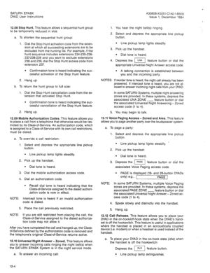 Page 33SATURN EPABX 
DYAD User Instructions 
12.08 Stop Hunt. This feature allows a sequential hunt group 
to be temporarily reduced in size. 1. 
2. 
a. To 
1. shorten the sequential hunt group: Select and depress the appropriate line pickup 
button. 
Dial the Stop Hunt activation code from the exten- 
sion at which all succeeding extensions are to be 
excluded from the hunting list. For example, if the 
hunt sequence includes extensions 234-235-236- 
237-238-239 and you want to exclude extensions 
238 and 239,...