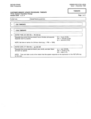 Page 329SATURN EPABX A30808-X5051-E120-l-8919 - 
CMU Procedures Issue 1, December 1984 
CUSTOMER MEMORY UPDATE PROCEDURE: TIMEDATE 
TITLE: System Time/Date Change 
Access Level: 2, 3, 4 Page 1 of 1 
1 STEP NO. PROMPT/EXPLANATION 
I 
1. ) DIS TIMEDATE 
1. ) CHA TIMEDATE 
2. ENTER TIME (HH MM SS) = hh mm ss 
Requests that correct time be entered: hours, minutes, and seconds. hh = hours (O-23), 
Separate each by spaces. mm = minutes (O-59) 
ss = seconds (O-59). 
NOTE: Set time in terms of a 24-hour clock (e.g., 1...