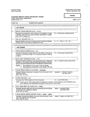 Page 352/ 
I - 
-- 
SATURN EPABX A30808-X5051-E120-3-6919 
CMU Procedures Issue 3. December 1985 
CUSTOMER MEMORY UPDATE PROCEDURE: TRKGRP 
TITLE: Trunk Group Assignments 
Access Level: 3, 4 
STEP NO. PROMPT/EXPLANATION 
1. ) DIS TRKGRP pEq 
Page 1 of 10 
1 2. 1 DISPLAY TRUNK GROUP(S) (O-31) = nn nn 
Reouests trunk group(s) for which data is to be displayed. If ranqe nn =’ trunk group number(s) (O-31). 
is desired, enter-two trunk group numbers separated-by a space. 
Enter (CR> to display all. 
3. DISP ALL...