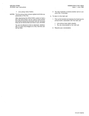 Page 49SATURN EPABX 
JR-DYAD User Instructions A30808-X5051-C150-l-B919 
Issue 1, June 1985 
NOTES: 
l Line pickup lamp flutters. 
The line pickup lamp remains lighted at all other ap- 
pearances of the line. 
After depressing the HOLD EXCL button to hold a 
line, the same button can be used to hold another 
line without losing the previously held call. As many 
lines can be held as there are lines on your JR-DYAD. 
You are not allowed to hold an attendant. Addition- 
ally, if a party has bridged on a line,...