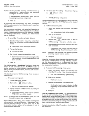 Page 54SATURN EPABX 
JR-DYAD User Instructions 
NOTES: You may expedite receiving confirmation tone by 
depressing the # key immediately after dialing the 
last digit of the outside number. 
If intercept tone or reorder tone is heard, your call 
forwarding request was not granted. 
5. Hang up. 
As a reminder that call forwarding is in effect, each time a 
call is forwarded, one short burst of alerting tone is heard from 
your JR-DYAD. 
You may continue to originate calls while Call Forwarding to 
Public Network...