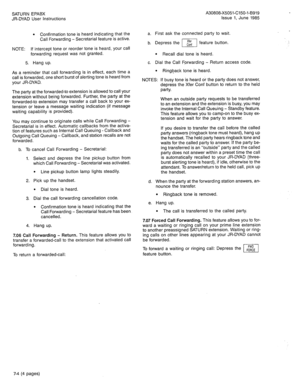 Page 56SATURN EPABX 
JR-DYAD User Instructions 
l Confirmation tone is heard indicating that the 
Call Forwarding - Secretarial feature is active. 
NOTE: 
If intercept tone or reorder tone is heard, your call 
forwarding request was not granted. 
5. Hang up. 
As a reminder that call forwarding is in effect, each time a 
call is forwarded, one short burst of alerting tone is heard from 
your JR-DYAD. 
The party at the forwarded-to extension is allowed to call your 
extension without being forwarded. Further, the...