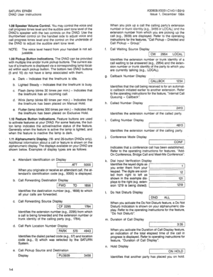 Page 7SATURN EPABX A30808-X5051-C140-1-6919 
DYAD User Instructions Issue 1, December 1984 
1.08 Speaker Volume Control. You may control the voice and 
call progress tones level and the audible alert tone level Of the 
DYAD’s speaker with the two controls on the DYAD. Use the 
thumbwheel control on the handset side to adjust voice and 
call progress tones level and the control on the underside of 
the DYAD to adjust the audible alert tone level. When you pick up a call the calling party’s extension 
number or...