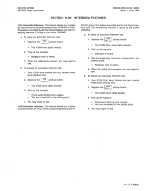 Page 62SATURN EPABX 
JR-DYAD User Instructions 
SECTION 11.00 INTERCOM FEATURES 
11.01 Automatic Intercom. This feature allows you to place 
an intercom call to another predetermined JR-DYAD or DYAD. 
This feature overrides the Do Not Disturb feature and Call For- 
warding features, if active at the called JR-DYAD. 
a. To place an Automatic Intercom call: 
1. Depress the ICOM 
I. pickup button. 
l The ICOM lamp lights steadily. 
2. Pick up the handset. 
l Ringback tone is heard. 
3. When the called party...