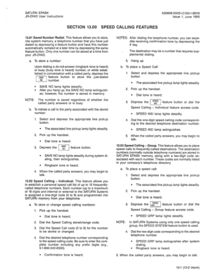 Page 65SATURN EPABX A30808-X5051-C150-l-B919 
JR-DYAD User Instructions Issue 1. June 1985 
SECTION 13.00 SPEED CALLING FEATURES 
13.01 Saved Number Redial. This feature allows you to store, 
into system memory, a telephone number that you have just 
dialed by depressing a feature button and have this number 
automatically redialed at a later time by depressing the same 
feature button. Only one number can be stored at a time from 
your JR-DYAD. NOTES: After dialing the telephone number, you can expe- 
dite...