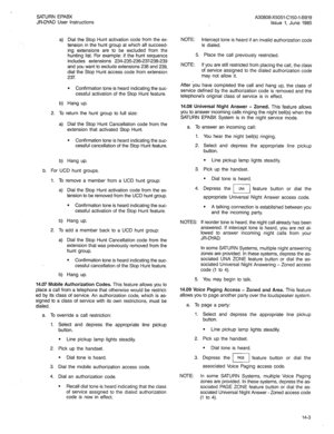 Page 68SATURN EPABX 
JR-DYAD User Instructions 
a) Dial the Stop Hunt activation code from the ex- 
tension in the hunt group at which all succeed- 
ing extensions are to be excluded from the 
hunting list. For example: if the hunt sequence 
includes extensions 234-235-238-237-238-239 
and you want to exclude extensions 238 and 239, 
dial the Stop Hunt access code from extension 
237. 
l Confirmation tone is heard indicating the suc- 
cessful activation of the Stop Hunt feature. 
b) Hang up. 
2. To return the...