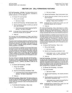 Page 77SATURN EPABX A30808-X5051-C120-1-8918 
Standard Station User Instructions Issue 1, December 1984 
SECTION 2.00 CALL FORWARDING FEATURES 
2.01 Call Forwarding - All Calls. This feature allows you to 
have all calls terminating at your extension, forwarded to 
another extension or to the attendant. 
a. To Forward All Incoming Calls: 
Pick up the handset. 
l Dial tone is heard. 
Dial the Call Forwarding -All Calls activation code. 
Dial the extension number to which you want all 
your calls forwarded. 
....