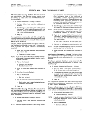 Page 81SATURN EPAEX 
Standard Station User Instructions 
SECTION 4.00 CALL QUEUING FEATURES 
4.01 Internal Call Queuing - Callback. This feature allows 
you, upon dialing a busy extension number, to enter into a 
queue, hang up, and be called back when the extension be- 
comes available. 
a. To Activate Internal Call Queuing - Callback: 
1. You have dialed a busy extension and busy tone 
is heard. 
2. Do not hang up. Listen to busy tone until busy tone 
changes to a steady low tone (approximately five...