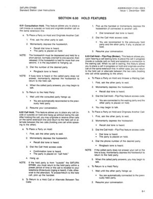 Page 85SATURN EPABX 
Standard Station User Instructions 
SECTION 6.00 HOLD FEATURES 
6.01 Consultation Hold. This feature allows you to place a 
call (inside or outside) on hold and originate another call on 
the same extension line. 
a. To Place a Party on Hold and Originate Another Call: 
1. First, ask the other party to wait. 
2. Momentarily depress the hookswitch. 
l Recall dial tone is heard. 
. The party is placed on hold. 
NOTE: The hookswitch must be depressed and held for a 
short period, normally...