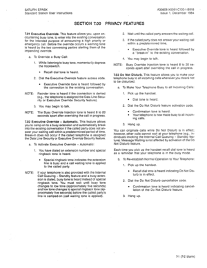 Page 87SATURN EPABX 
Standard Station User Instructions A30808-X5051-C12C-1-8918 
Issue 1, December 1984 
SECTION 7.00 FWVACY FEATURES 
7.01 Executive Override. This feature allows you, upon en- 
countering busy tone, to enter into the existing conversation 
for the intended purpose of announcing a high priority or 
emergency call. Before the override occurs a warning tone 
is heard by the two conversing parties alerting them of the 
impending override. 
a. To Override a Busy Call: 
1. 
2. 
NOTE: 
3. 
NOTE:...