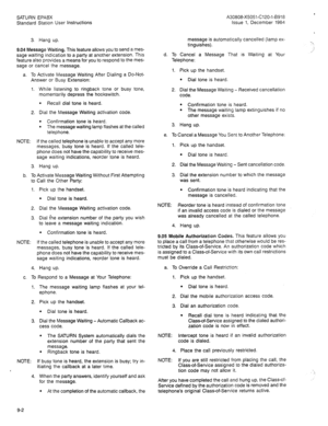 Page 90SATURN EPABX A30808-X5051-C120-l-8918 
Standard Station User instructions Issue 1, December 1984 
3. Hang up. 
9.04 Message Waiting. This feature allows you to send a mes- 
sage waiting indication to a party at another extension. This 
feature also provides a means for you to respond to the mes- 
sage or cancel the message. 
a. To Activate Message Waiting After Dialing a Do-Not- 
Answer or Busy Extension: 
1. While listening to ringback tone or busy tone, 
momentarily depress the hookswitch. 
e Recall...