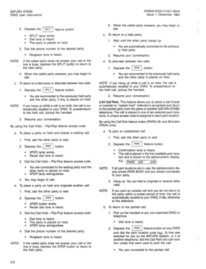 Page 10SATURN EPABX A30808-X5051-C140-1-5919 
DYAD User Instructions Issue 1, December 1984 
2. Depress the pSPLIT feature button. 
l SPLIT lamp winks. 
l Dial tone is heard. 
l The party is placed on hold. 
3. Dial the phone number of the desired party. 
l Ringback tone is heard. 
NOTE: If the called party does not answer your call or the 
line is busy, depress the SPLIT button to return to 
the held party. 
4. When the called party answers, you may begin to 
talk. 
c. To return to a held party or alternate...